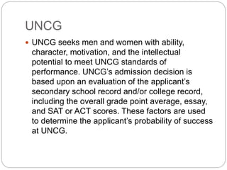 UNCG 
 UNCG seeks men and women with ability, 
character, motivation, and the intellectual 
potential to meet UNCG standards of 
performance. UNCG’s admission decision is 
based upon an evaluation of the applicant’s 
secondary school record and/or college record, 
including the overall grade point average, essay, 
and SAT or ACT scores. These factors are used 
to determine the applicant’s probability of success 
at UNCG. 
 