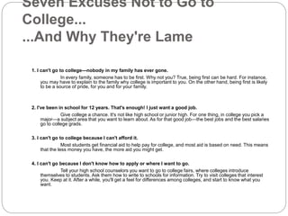 Seven Excuses Not to Go to 
College... 
...And Why They're Lame 
1. I can't go to college—nobody in my family has ever gone. 
In every family, someone has to be first. Why not you? True, being first can be hard. For instance, 
you may have to explain to the family why college is important to you. On the other hand, being first is likely 
to be a source of pride, for you and for your family. 
2. I've been in school for 12 years. That's enough! I just want a good job. 
Give college a chance. It's not like high school or junior high. For one thing, in college you pick a 
major—a subject area that you want to learn about. As for that good job—the best jobs and the best salaries 
go to college grads. 
3. I can't go to college because I can't afford it. 
Most students get financial aid to help pay for college, and most aid is based on need. This means 
that the less money you have, the more aid you might get. 
4. I can't go because I don't know how to apply or where I want to go. 
Tell your high school counselors you want to go to college fairs, where colleges introduce 
themselves to students. Ask them how to write to schools for information. Try to visit colleges that interest 
you. Keep at it. After a while, you'll get a feel for differences among colleges, and start to know what you 
want. 
 