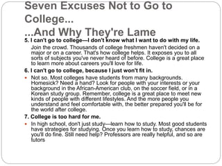 Seven Excuses Not to Go to 
College... 
...And Why They're Lame 
5. I can't go to college—I don't know what I want to do with my life. 
Join the crowd. Thousands of college freshmen haven't decided on a 
major or on a career. That's how college helps. It exposes you to all 
sorts of subjects you've never heard of before. College is a great place 
to learn more about careers you'll love for life. 
6. I can't go to college, because I just won't fit in. 
 Not so. Most colleges have students from many backgrounds. 
Homesick? Need a hand? Look for people with your interests or your 
background in the African-American club, on the soccer field, or in a 
Korean study group. Remember, college is a great place to meet new 
kinds of people with different lifestyles. And the more people you 
understand and feel comfortable with, the better prepared you'll be for 
the world after college. 
7. College is too hard for me. 
 In high school, don't just study—learn how to study. Most good students 
have strategies for studying. Once you learn how to study, chances are 
you'll do fine. Still need help? Professors are really helpful, and so are 
tutors 
 