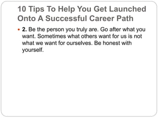 10 Tips To Help You Get Launched 
Onto A Successful Career Path 
 2. Be the person you truly are. Go after what you 
want. Sometimes what others want for us is not 
what we want for ourselves. Be honest with 
yourself. 
 
