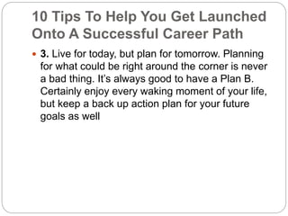 10 Tips To Help You Get Launched 
Onto A Successful Career Path 
 3. Live for today, but plan for tomorrow. Planning 
for what could be right around the corner is never 
a bad thing. It’s always good to have a Plan B. 
Certainly enjoy every waking moment of your life, 
but keep a back up action plan for your future 
goals as well 
 