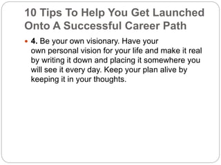 10 Tips To Help You Get Launched 
Onto A Successful Career Path 
 4. Be your own visionary. Have your 
own personal vision for your life and make it real 
by writing it down and placing it somewhere you 
will see it every day. Keep your plan alive by 
keeping it in your thoughts. 
 