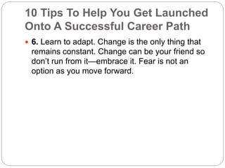 10 Tips To Help You Get Launched 
Onto A Successful Career Path 
 6. Learn to adapt. Change is the only thing that 
remains constant. Change can be your friend so 
don’t run from it—embrace it. Fear is not an 
option as you move forward. 
 