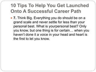 10 Tips To Help You Get Launched 
Onto A Successful Career Path 
 7. Think Big. Everything you do should be on a 
grand scale and never settle for less than your 
personal best. What is yourpersonal best? Only 
you know, but one thing is for certain… when you 
haven’t done it a voice in your head and heart is 
the first to let you know. 
 