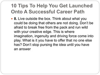 10 Tips To Help You Get Launched 
Onto A Successful Career Path 
 8. Live outside the box. Think about what you 
could be doing that others are not doing. Don’t be 
afraid to break free from the pack and run wild 
with your creative edge. This is where 
imagination, ingenuity and driving force come into 
play. What is it you have to offer that no one else 
has? Don’t stop pursing the idea until you have 
an answer 
 