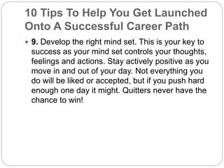 10 Tips To Help You Get Launched 
Onto A Successful Career Path 
 9. Develop the right mind set. This is your key to 
success as your mind set controls your thoughts, 
feelings and actions. Stay actively positive as you 
move in and out of your day. Not everything you 
do will be liked or accepted, but if you push hard 
enough one day it might. Quitters never have the 
chance to win! 
 