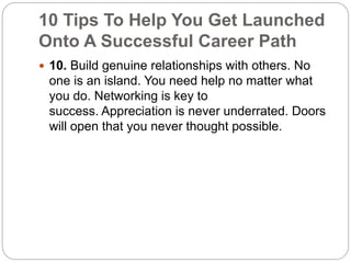 10 Tips To Help You Get Launched 
Onto A Successful Career Path 
 10. Build genuine relationships with others. No 
one is an island. You need help no matter what 
you do. Networking is key to 
success. Appreciation is never underrated. Doors 
will open that you never thought possible. 
