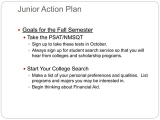 Junior Action Plan 
 Goals for the Fall Semester 
 Take the PSAT/NMSQT 
 Sign up to take these tests in October. 
 Always sign up for student search service so that you will 
hear from colleges and scholarship programs. 
 Start Your College Search 
 Make a list of your personal preferences and qualities. List 
programs and majors you may be interested in. 
 Begin thinking about Financial Aid. 
 