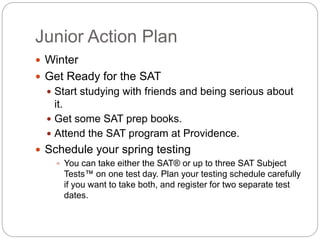 Junior Action Plan 
 Winter 
 Get Ready for the SAT 
 Start studying with friends and being serious about 
it. 
 Get some SAT prep books. 
 Attend the SAT program at Providence. 
 Schedule your spring testing 
 You can take either the SAT® or up to three SAT Subject 
Tests™ on one test day. Plan your testing schedule carefully 
if you want to take both, and register for two separate test 
dates. 
 