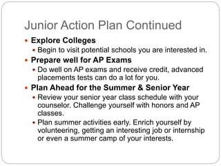 Junior Action Plan Continued 
 Explore Colleges 
 Begin to visit potential schools you are interested in. 
 Prepare well for AP Exams 
 Do well on AP exams and receive credit, advanced 
placements tests can do a lot for you. 
 Plan Ahead for the Summer & Senior Year 
 Review your senior year class schedule with your 
counselor. Challenge yourself with honors and AP 
classes. 
 Plan summer activities early. Enrich yourself by 
volunteering, getting an interesting job or internship 
or even a summer camp of your interests. 
 