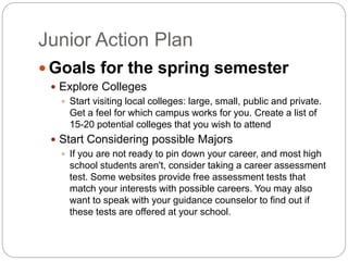 Junior Action Plan 
Goals for the spring semester 
 Explore Colleges 
 Start visiting local colleges: large, small, public and private. 
Get a feel for which campus works for you. Create a list of 
15-20 potential colleges that you wish to attend 
 Start Considering possible Majors 
 If you are not ready to pin down your career, and most high 
school students aren't, consider taking a career assessment 
test. Some websites provide free assessment tests that 
match your interests with possible careers. You may also 
want to speak with your guidance counselor to find out if 
these tests are offered at your school. 
 