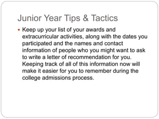 Junior Year Tips & Tactics 
 Keep up your list of your awards and 
extracurricular activities, along with the dates you 
participated and the names and contact 
information of people who you might want to ask 
to write a letter of recommendation for you. 
Keeping track of all of this information now will 
make it easier for you to remember during the 
college admissions process. 
 