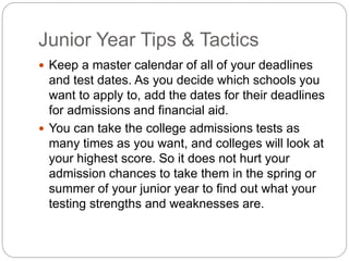 Junior Year Tips & Tactics 
 Keep a master calendar of all of your deadlines 
and test dates. As you decide which schools you 
want to apply to, add the dates for their deadlines 
for admissions and financial aid. 
 You can take the college admissions tests as 
many times as you want, and colleges will look at 
your highest score. So it does not hurt your 
admission chances to take them in the spring or 
summer of your junior year to find out what your 
testing strengths and weaknesses are. 
 