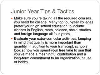 Junior Year Tips & Tactics 
 Make sure you’re taking all the required courses 
you need for college. Many top four-year colleges 
prefer your high school education to include 
classes in English, math, science, social studies 
and foreign language all four years. 
 Evaluate your extra-curricular activities, keeping 
in mind that quality is more important than 
quantity. In addition to your transcript, schools 
look at how you spend your free time to see that 
you’ve made a meaningful contribution and a 
long-term commitment to an organization, cause 
or hobby. 
 