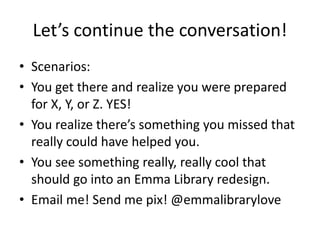 Let’s continue the conversation!
• Scenarios:
• You get there and realize you were prepared
for X, Y, or Z. YES!
• You realize there’s something you missed that
really could have helped you.
• You see something really, really cool that
should go into an Emma Library redesign.
• Email me! Send me pix! @emmalibrarylove
 