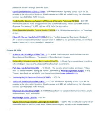please call and we'll arrange a time for a visit. 
· School for International Studies (15K497) - 9:00 AM Information regarding School Tours will be 
provided at the Information Sessions. A brief overview and Q&A will be held during the information 
session, expected to last 45-60 minutes. 
· The School for Classics: An Academy of Thinkers, Writers and Peformers (19K683) - 5:00 PM 
Parents may call and make an appointment for a tour of the building. Please contact Mr. Garcia, 
Guidance Counselor at 718 277 1069 ext. 4250 for further information. 
· Urban Assembly School for Criminal Justice (20K609 ) 6:30 PM We offer weekly tours on Thursdays 
at 9am. 
· Edward R. Murrow High School (21K525) 7:00 pm. The Get Acquainted Evening on October 21, 
2014, is our Specialized Information Session where in addition to our general overview, we will have 
breakout sessions for our screened and specialized. 
October 22, 2014 
· School of the Future High School (02M413) – 1:30 PM. The information sessions in October and 
November are Open Houses.. The session in December is an interview. 
· Hudson High School of Learning Technologies (02M437 ) - 9:30 AM If you cannot attend one of the 
scheduled open house events, please call to schedule an appointment. 
· Park East High School (04M495) - 10:00 AM. We can also accommodate families on Fridays 
after 12, please email Ms. Rodriguez, Parent Coordinator @ Xrodriguez@schools.nyc.gov to rsvp. 
You can also check our website for open house/tour dates at www.parkeasths.org 
· University Heights Secondary School (07X495) - 5:30 PM 
· School for International Studies (15K497) - 5:30 PM Information regarding School Tours will be 
provided at the Information Sessions. A brief overview and Q&A will be held during the information 
session, expected to last 45-60 minutes. 
· Millennium Brooklyn HS (15K684 ) - 6:30 PM Please check our website:millenniumbrooklynhs.org for 
announcements about articulation. 
· Hillcrest High School (28Q505 ) 11:00 AM 
· Gaynor McCown Expeditionary Learning School (31R064 ) - 7:00 PM The open house begins with an 
information session and concludes with a tour of the building and a question and answer session. 
· 
 