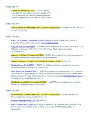 October 24, 2014 
· Explorations Academy (12X251 ) –3:30 PM Families 
must RSVP for Information Sessions by October 17th, 
2014. In addition to our Information Sessions families 
are encouraged to contact the school to arrange a tour. 
October 26, 2014 
· Urban Assembly School of Design and Construction, The (02M300 ) –10:30 AM. We also offer tours 
during the school day. 
October 27, 2014 
· N.Y.C. Lab School for Collaborative Studies (02M412) – 6:00 PM. Check school website in 
September for tour dates and registration: www.nyclabschool.org 
· Vanguard High School (02M449) - 9:00 AM Additional 9 AM dates: 11/17, 11/21, 11/24, 12/5. 4:00 
PM (after school) dates: 11/6, 11/13, 11/20, 12/4 Please RSVP via form on website: 
vanguardnyc.net 
· Academy for Software Engineering (02M546 ) 5:30 PM. Our school will host weekly tours beginning 
in October. All information will be posted on our school website. 
· Wadleigh Secondary School for the Performing & Visual Arts (03M415 ) - 5:00 PM 
· Heritage School, The (04M680) - 5:30 PM Any additional questions please contact our parent 
coordinator Alexandra Rodriguez at 212-828-2858 
· Clara Barton High School (17K600) - 1:30 PM Our school conducts individualized tours for students 
and parents on an ongoing basis on Fridays. Parents are required to reserve a tour with Mr. Keith 
Holgate, Assistant Principal Administration/Pupil Personnel Services at KHolgat@schools.nyc.gov or 
via telephone at 718-636-4900 Ext: 205/216. 
· High School of Applied Communication (24Q267) - 5:08 PM To make an appointment for a tour, 
please call, Clara Olaya, our parent coordinator. 
October 28, 2014 
· Urban Assembly School of Design and Construction, The (02M300 ) –5:30 PM We also offer 
tours during the school day, by appointment only. 
· Gramercy Arts High Schoo l (02M374 ) - 4:00 PM 
· N.Y.C. Museum School (02M414) - 8:30 AM In addition to the 5 sessions listed, there are 2 other 
tours on November 6 and November 7. Families should call 212-675-6206 x2223 for an 
appointment. 
 