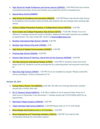 · High School for Health Professions and Human Service (02M420) - 5:00 PM School tours will be 
conducted during Open House and families may contact the school to schedule tours. 
· Special Music School (02M859 ) 
· High School for Excellence and Innovation (06M423) - 4:00 PM Please note that the High School 
for Excellence and Innovation works primarily with students who are overage when entering high 
school. 
· Eximius College Preparatory Academy: A College Board School (09X250) - 5:30 PM 
· Bronx Career and College Preparatory High School (12X479 ) - 10:00 AM. Weekly Tours are 
offered on Tuesdays during the month of October. Additional information sessions are available 
by appointment. You may contact Ms. Carrion at DCarrion@bccprep.com 
· Brooklyn International High School (13K439) - 3:00 PM 
· Brooklyn High School of the Arts (15K656) - 6:00 
· High School of Applied Communication (24Q267) - 5:00 PM 
· Flushing High School (25Q460) - 6:00 PM 
· Queens High School of Teaching, Liberal Arts and the Sciences (26Q566) - 6:00 PM 
· CSI High School for International Studies (31R047 ) - 6:00 PM For students whose last name 
begins with O-Z; Students must be accompanied by a parent/guardian and everyone must bring 
ID. 
· New Dorp High School (31R440 ) - 7:00 PM Tours are available by request. Please contact Ms. 
Donna LeChillgrien, Parent Coordinator at 718 
October 29, 2014 
· Facing History School, The (02M303) – 9:00 AM. We offer tours through December, families 
should call to confirm their visit. 
· N.Y.C. Museum School (02M414) - 8:30 AM In addition to the 5 sessions listed, there are 2 
other tours on November 6 and November 7. Families should call 212-675-6206 x2223 for an 
appointment. 
· Manhattan Village Academy (02M439) - 6:00 PM 
· Talent Unlimited High School (02M519) - 6:00 PM Please enter at 317 E. 67th Street 
· Bronx Design and Constru Academy (07X522 ction ) - 5:00 PM 
· Bronx Engineering and Technology Academy (10X213) - 5:00 PM Tours will be held 
immediately following the information session. 
 