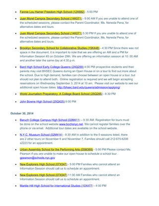 · Fannie Lou Hamer Freedom High School (12X682) - 5:00 PM 
· Juan Morel Campos Secondary School (14K071 ) - 9:00 AM If you are unable to attend one of 
the scheduled sessions, please contact the Parent Coordinator, Ms. Nereida Pena, for 
alternative dates and tours. 
· Juan Morel Campos Secondary School (14K071 ) 5:30 PM If you are unable to attend one of 
the scheduled sessions, please contact the Parent Coordinator, Ms. Nereida Pena, for 
alternative dates and tours. 
· Brooklyn Secondary School for Collaborative Studies (15K448 ) - 4:30 PM Since there was not 
space in the document, it is important to note that we are offering an AM and a PM for 
Information Session #3 on October 29th. We are offering an information session at 10: 00 AM 
and another later the same day at 4:30 p.m. 
· Bard High School Early College Queens (24Q299) 4:00 PM prospective students and their 
parents may visit BHSEC Queens during an Open House or on a tour to find out more about 
the school. Due to high demand, families can choose between an open house or a tour, but 
should not plan to attend both. Online registration is required and we will begin accepting 
reservations on Wednesday September 3, 2014 at 10 am. Please visit our website to see our 
additional open house dates. http://bhsec.bard.edu/queens/admission/applying/ 
· World Journalism Preparatory: A College Board School (25Q285 ) - 6:30 PM 
· John Bowne High School (25Q425) 6:00 PM 
October 30, 2014 
· Baruch College Campus High School (02M411 ) – 9:30 AM. Registration for tours must 
be done on the school website www.bcchsnyc.net. We cannot register families over the 
phone or via email. Additional tour dates are available on the school website. 
· N.Y.C. Museum School (02M414 ) - 8:30 AM In addition to the 5 sessions listed, there 
are 2 other tours on November 6 and November 7. Families should call 212-675-6206 
x2223 for an appointment. 
· Urban Assembly School for the Performing Arts (05M369) - 5:00 PM Please contact Ms. 
Pearson if you are unable to make our open house to schedule a school tour. 
gpearson@schools.nyc.gov 
· New Explorers High School (07X547 ) - 5:00 PM Families who cannot attend an 
Information Session should call us to schedule an appointment. 
· New Explorers High School (07X547 ) 11:00 AM Families who cannot attend an 
Information Session should call us to schedule an appointment. 
· Marble Hill High School for International Studies (10X477 ) - 4:00 PM 
 
