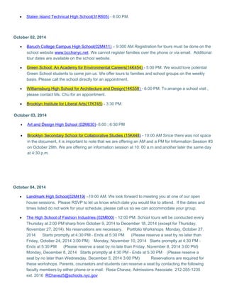 · Staten Island Technical High School(31R605) - 6:00 PM. 
October 02, 2014 
· Baruch College Campus High School(02M411) – 9:300 AM.Registration for tours must be done on the 
school website www.bcchsnyc.net. We cannot register families over the phone or via email. Additional 
tour dates are available on the school website. 
· Green School: An Academy for Environmental Careers(14K454) - 5:00 PM. We would love potential 
Green School students to come join us. We offer tours to families and school groups on the weekly 
basis. Please call the school directly for an appointment. 
· Williamsburg High School for Architecture and Design(14K558 ) - 6:00 PM. To arrange a school visit , 
please contact Ms. Chu for an appointment. 
· Brooklyn Institute for Liberal Arts(17K745) - 3:30 PM. 
October 03, 2014 
· Art and Design High School (02M630) –5:00 ; 6:30 PM 
· Brooklyn Secondary School for Collaborative Studies (15K448 ) - 10:00 AM Since there was not space 
in the document, it is important to note that we are offering an AM and a PM for Information Session #3 
on October 29th. We are offering an information session at 10: 00 a.m and another later the same day 
at 4:30 p.m. 
October 04, 2014 
· Landmark High School(02M419) –10:00 AM. We look forward to meeting you at one of our open 
house sessions. Please RSVP to let us know which date you would like to attend. If the dates and 
times listed do not work for your schedule, please call us so we can accommodate your group. 
· The High School of Fashion Industries (02M600) - 12:00 PM. School tours will be conducted every 
Thursday at 2:00 PM sharp from October 9, 2014 to December 18, 2014 (except for Thursday, 
November 27, 2014). No reservations are necessary. Portfolio Workshops Monday, October 27, 
2014 Starts promptly at 4:30 PM - Ends at 5:30 PM (Please reserve a seat by no later than 
Friday, October 24, 2014 3:00 PM) Monday, November 10, 2014 Starts promptly at 4:30 PM - 
Ends at 5:30 PM (Please reserve a seat by no late than Friday, November 8, 2014 3:00 PM) 
Monday, December 8, 2014 Starts promptly at 4:30 PM - Ends at 5:30 PM (Please reserve a 
seat by no later than Wednesday, December 5, 2014 3:00 PM) Reservations are required for 
these workshops. Parents, counselors and students can reserve a seat by contacting the following 
faculty members by either phone or e-mail: Rosa Chavez, Admissions Associate 212-255-1235 
ext. 2016 RChavez5@schools.nyc.gov 
 