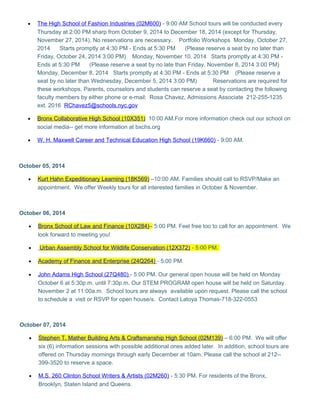 · The High School of Fashion Industries (02M600) - 9:00 AM School tours will be conducted every 
Thursday at 2:00 PM sharp from October 9, 2014 to December 18, 2014 (except for Thursday, 
November 27, 2014). No reservations are necessary. Portfolio Workshops Monday, October 27, 
2014 Starts promptly at 4:30 PM - Ends at 5:30 PM (Please reserve a seat by no later than 
Friday, October 24, 2014 3:00 PM) Monday, November 10, 2014 Starts promptly at 4:30 PM - 
Ends at 5:30 PM (Please reserve a seat by no late than Friday, November 8, 2014 3:00 PM) 
Monday, December 8, 2014 Starts promptly at 4:30 PM - Ends at 5:30 PM (Please reserve a 
seat by no later than Wednesday, December 5, 2014 3:00 PM) Reservations are required for 
these workshops. Parents, counselors and students can reserve a seat by contacting the following 
faculty members by either phone or e-mail: Rosa Chavez, Admissions Associate 212-255-1235 
ext. 2016 RChavez5@schools.nyc.gov 
· Bronx Collaborative High School (10X351) 10:00 AM.For more information check out our school on 
social media-- get more information at bxchs.org 
· W. H. Maxwell Career and Technical Education High School (19K660) - 9:00 AM. 
October 05, 2014 
· Kurt Hahn Expeditionary Learning (18K569) –10:00 AM. Families should call to RSVP/Make an 
appointment. We offer Weekly tours for all interested families in October & November. 
October 06, 2014 
· Bronx School of Law and Finance (10X284) – 5:00 PM. Feel free too to call for an appointment. We 
look forward to meeting you! 
· Urban Assembly School for Wildlife Conservation (12X372) - 5:00 PM. 
· Academy of Finance and Enterprise (24Q264) - 5:00 PM. 
· John Adams High School (27Q480) - 5:00 PM. Our general open house will be held on Monday 
October 6 at 5:30p.m. until 7:30p.m. Our STEM PROGRAM open house will be held on Saturday 
November 2 at 11:00a.m. School tours are always available upon request. Please call the school 
to schedule a visit or RSVP for open house/s. Contact Latoya Thomas-718-322-0553 
October 07, 2014 
· Stephen T. Mather Building Arts & Craftsmanship High School (02M139) – 6:00 PM. We will offer 
six (6) information sessions with possible additional ones added later. In addition, school tours are 
offered on Thursday mornings through early December at 10am. Please call the school at 212-- 
399-3520 to reserve a space. 
· M.S. 260 Clinton School Writers & Artists (02M260) - 5:30 PM. For residents of the Bronx, 
Brooklyn, Staten Island and Queens. 
 