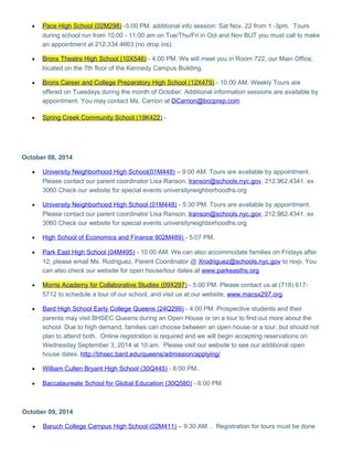 · Pace High School (02M298) -5:00 PM. additional info session: Sat Nov. 22 from 1 -3pm. Tours 
during school run from 10:00 - 11:00 am on Tue/Thu/Fri in Oct and Nov BUT you must call to make 
an appointment at 212.334.4663 (no drop ins). 
· Bronx Theatre High School (10X546) - 4:00 PM. We will meet you in Room 722, our Main Office, 
located on the 7th floor of the Kennedy Campus Building. 
· Bronx Career and College Preparatory High School (12X479) - 10:00 AM. Weekly Tours are 
offered on Tuesdays during the month of October. Additional information sessions are available by 
appointment. You may contact Ms. Carrion at DCarrion@bccprep.com 
· Spring Creek Community School (19K422 ) - 
October 08, 2014 
· University Neighborhood High School(01M448) – 9:00 AM. Tours are available by appointment. 
Please contact our parent coordinator Lisa Ranson, lranson@schools.nyc.gov, 212.962.4341. ex 
3060 Check our website for special events universityneighborhoodhs.org 
· University Neighborhood High School (01M448) - 5:30 PM. Tours are available by appointment. 
Please contact our parent coordinator Lisa Ranson, lranson@schools.nyc.gov, 212.962.4341. ex 
3060 Check our website for special events universityneighborhoodhs.org 
· High School of Economics and Finance 902M489) - 5:07 PM. 
· Park East High School (04M495) - 10:00 AM. We can also accommodate families on Fridays after 
12, please email Ms. Rodriguez, Parent Coordinator @ Xrodriguez@schools.nyc.gov to rsvp. You 
can also check our website for open house/tour dates at www.parkeasths.org 
· Morris Academy for Collaborative Studies (09X297 ) - 5:00 PM. Please contact us at (718) 617- 
5712 to schedule a tour of our school, and visit us at our website, www.macsx297.org. 
· Bard High School Early College Queens (24Q299) - 4:00 PM. Prospective students and their 
parents may visit BHSEC Queens during an Open House or on a tour to find out more about the 
school. Due to high demand, families can choose between an open house or a tour, but should not 
plan to attend both. Online registration is required and we will begin accepting reservations on 
Wednesday September 3, 2014 at 10 am. Please visit our website to see our additional open 
house dates. http://bhsec.bard.edu/queens/admission/applying/ 
· William Cullen Bryant High School (30Q445) - 6:00 PM.. 
· Baccalaureate School for Global Education (30Q580) - 6:00 PM 
October 09, 2014 
· Baruch College Campus High School (02M411) – 9:30 AM. . Registration for tours must be done 
 