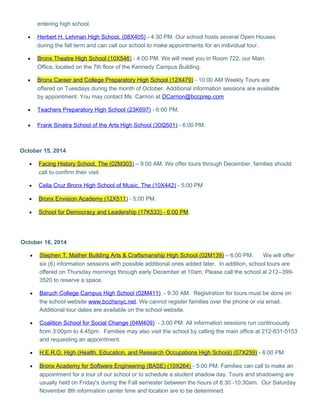 entering high school. 
· Herbert H. Lehman High School. (08X405) - 4:30 PM. Our school hosts several Open Houses 
during the fall term and can call our school to make appointments for an individual tour. 
· Bronx Theatre High School (10X546 ) - 4:00 PM. We will meet you in Room 722, our Main 
Office, located on the 7th floor of the Kennedy Campus Building. 
· Bronx Career and College Preparatory High School (12X479) - 10:00 AM Weekly Tours are 
offered on Tuesdays during the month of October. Additional information sessions are available 
by appointment. You may contact Ms. Carrion at DCarrion@bccprep.com 
· Teachers Preparatory High School (23K697) - 6:00 PM. 
· Frank Sinatra School of the Arts High School (30Q501) - 6:00 PM. 
October 15, 2014 
· Facing History School, The (02M303 ) – 9:00 AM. We offer tours through December, families should 
call to confirm their visit. 
· Celia Cruz Bronx High School of Music, The (10X442) - 5;00 PM 
· Bronx Envision Academy (12X511 ) - 5:00 PM. 
· School for Democracy and Leadership (17K533) - 6:00 PM . 
October 16, 2014 
· Stephen T. Mather Building Arts & Craftsmanship High School (02M139) – 6:00 PM. We will offer 
six (6) information sessions with possible additional ones added later. In addition, school tours are 
offered on Thursday mornings through early December at 10am. Please call the school at 212--399- 
3520 to reserve a space. 
· Baruch College Campus High School (02M411) - 9:30 AM. Registration for tours must be done on 
the school website www.bcchsnyc.net. We cannot register families over the phone or via email. 
Additional tour dates are available on the school website. 
· Coalition School for Social Change (04M409) - 3:00 PM. All information sessions run continuously 
from 3:00pm to 4:45pm. Families may also visit the school by calling the main office at 212-831-5153 
and requesting an appointment. 
· H.E.R.O. High (Health, Education, and Research Occupations High School) (07X259) - 6:00 PM 
· Bronx Academy for Software Engineering (BASE) (10X264) - 5:00 PM. Families can call to make an 
appointment for a tour of our school or to schedule a student shadow day. Tours and shadowing are 
usually held on Friday's during the Fall semester between the hours of 8:30 -10:30am. Our Saturday 
November 8th information center time and location are to be determined. 
 