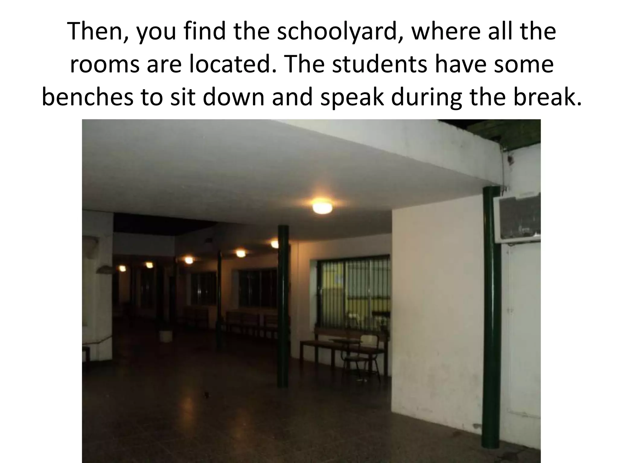 Then, you find the schoolyard, where all the rooms are located. The students have some benches to sit down and speak during the break.