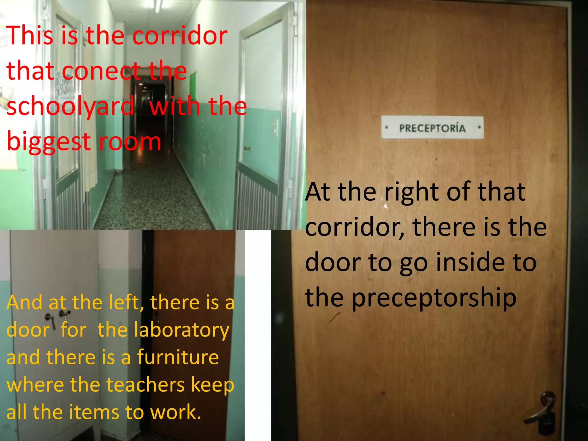 This is the corridor that conect the schoolyard with the biggest room Attheright of thatcorridor, thereisthedoortogoinsidetothepreceptorshipAnd attheleft, thereisadoorforthelaboratory and thereis a furniturewheretheteacherskeepalltheitemstowork.