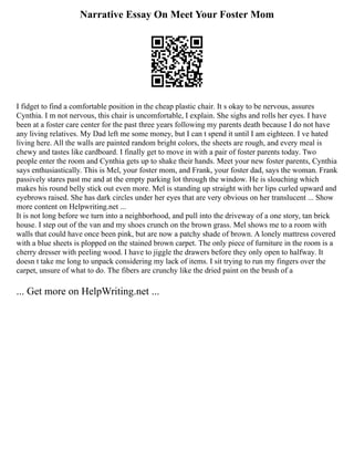 Narrative Essay On Meet Your Foster Mom
I fidget to find a comfortable position in the cheap plastic chair. It s okay to be nervous, assures
Cynthia. I m not nervous, this chair is uncomfortable, I explain. She sighs and rolls her eyes. I have
been at a foster care center for the past three years following my parents death because I do not have
any living relatives. My Dad left me some money, but I can t spend it until I am eighteen. I ve hated
living here. All the walls are painted random bright colors, the sheets are rough, and every meal is
chewy and tastes like cardboard. I finally get to move in with a pair of foster parents today. Two
people enter the room and Cynthia gets up to shake their hands. Meet your new foster parents, Cynthia
says enthusiastically. This is Mel, your foster mom, and Frank, your foster dad, says the woman. Frank
passively stares past me and at the empty parking lot through the window. He is slouching which
makes his round belly stick out even more. Mel is standing up straight with her lips curled upward and
eyebrows raised. She has dark circles under her eyes that are very obvious on her translucent ... Show
more content on Helpwriting.net ...
It is not long before we turn into a neighborhood, and pull into the driveway of a one story, tan brick
house. I step out of the van and my shoes crunch on the brown grass. Mel shows me to a room with
walls that could have once been pink, but are now a patchy shade of brown. A lonely mattress covered
with a blue sheets is plopped on the stained brown carpet. The only piece of furniture in the room is a
cherry dresser with peeling wood. I have to jiggle the drawers before they only open to halfway. It
doesn t take me long to unpack considering my lack of items. I sit trying to run my fingers over the
carpet, unsure of what to do. The fibers are crunchy like the dried paint on the brush of a
... Get more on HelpWriting.net ...
 