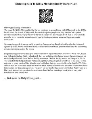 Stereotypes In To Kill A Mockingbird By Harper Lee
Stereotypes destroy communities
The novel To Kill A Mockingbird by Harper Lee is set in a small town called Maycomb in the 1930s.
In this novel the people of Maycomb discriminate against people that they have no background
information about or people that are different in some way. An innocent black man is convicted of a
crime he never commits, a man is stereotyped to be dangerous and scary and there are gender
stereotypes.
Stereotyping people is wrong and it stops them from growing. People should not be discriminated
against by other people unless they have valid information to back up their claims and the reason they
are discriminating against the people
People in Maycomb are stereotyped and discriminated against based on their race. When Jem, Scout
and Dill are in Nathan Radley s backyard, they see a shadow, the shadow scares them so they run out
of the backyard which drew Nathan Radley s attention. Nathan Radley shoots his shotgun in the air.
The sound of the shotgun attracts Nathan s neighbours, they all gather up in front of his house to find
out what is going on then Miss Maudie says Mr.Radley shot at a negro in his collard patch (72). Miss
Maudie was not even there when the shot was fired, neither does she have any other information about
the situation nor does she see anyone run away yet she thinks the person who Nathan Radley shot at is
black and no one even questions her statement about Nathan shooting a black person, everyone
believes her. This shows that
... Get more on HelpWriting.net ...
 