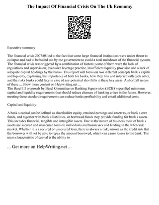 The Impact Of Financial Crisis On The Uk Economy
Executive summary
The financial crisis 2007/08 led to the fact that some large financial institutions were under threat to
collapse and had to be bailed out by the government to avoid a total meltdown of the financial system.
The financial crisis was triggered by a combination of factors; some of them were the lack of
regulations and supervision, excessive leverage practice, insufficient liquidity provision and a lack of
adequate capital holdings by the banks. This report will focus on two different concepts bank s capital
and liquidity, explaining the importance of both for banks, how they link and interact with each other,
and the risks banks could face in case of any potential shortfalls in these key areas. A shortfall in one
of these ... Show more content on Helpwriting.net ...
The Basel III proposals by Basel Committee on Banking Supervision (BCBS) specified minimum
capital and liquidity requirements that should reduce chances of banking crises in the future. However,
meeting these standard requirements can reduce banks profitability and entail additional costs.
Capital and liquidity
A bank s capital can be defined as shareholder equity, retained earnings and reserves, or bank s own
funds, and together with bank s liabilities, or borrowed funds they provide funding for bank s assets.
This includes financial, tangible and intangible assets. Due to the nature of business most of bank s
assets are secured and unsecured loans to individuals and businesses and lending in the wholesale
market. Whether it is a secured or unsecured loan, there is always a risk, known as the credit risk that
the borrower will not be able to repay the amount borrowed, which can cause losses to the bank. The
main characteristic of capital is the ability to
... Get more on HelpWriting.net ...
 