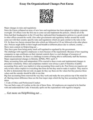 Essay On Organizational Changes Post Enron
Major changes in rules and regulations
Since the Enron collapsed an array of new laws and regulations has been adopted to tighten corporate
oversight. US offices were the first one to come out and implement the policies. Almost all of the
firms had their headquarters in the US and they replicated their headquarters policies to a good extend
in other offices around the world. Also other governments and regulatory bodies around the world
came out with their country specific rules and regulations which are quite similar to the rules in the
US. So these two factors ensured that rules which are followed in US are followed at the other places
also. Policies might differ in their length and breadth at different places due to cultural, country ...
Show more content on Helpwriting.net ...
They have gone from being pretty much self regulated to regulated by the government.
The challenge with regard to employees is more because of the requirement. Because of law requiring
companies to sign certificates on their internal controls there is a real shortage of resources of
chartered accountants. So there is a challenge in terms of being able to sufficiently staff the business.
Major organizational changes in Deloitte, KPMG, PWC and E Y
Many accounting firms and independent CPAs reacted to these events and implemented changes in
procedure voluntarily. Ethics and compliance matters were always a part of franchise of public
accounting firms and it was implicit in what accounting firms used to do. Post Enron era requires not
only to have ethics implicit in everything that firms do but they need to make it explicit. They need to
be able to demonstrate that not only on paper do they say these are the values but they practice those
values and the outsider should be able to see that.
Big four accounting firms renewed the way they work and make the new policies top of the mind for
all. Barring minor difference these are the four major steps which the big four accounting firms have
taken
1. Code of Ethics and Professional Conduct
You can find a copy of it online on the site of these firms. All employees are required to be familiar
with and understand the Code. It basically spells out the expectations with regard to integrity
... Get more on HelpWriting.net ...
 