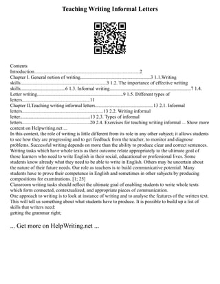 Teaching Writing Informal Letters
Contents
Introduction.......................................................................................2
Chapter I. General notion of writing..........................................................3 1.1.Writing
skills.......................................................................3 1.2. The importance of effective writing
skills.....................................6 1.3. Informal writing...................................................................7 1.4.
Letter writing.......................................................................9 1.5. Different types of
letters........................................................11
Chapter II.Teaching writing informal letters................................................13 2.1. Informal
letters...................................................................13 2.2. Writing informal
letter..........................................................13 2.3. Types of informal
letters........................................................20 2.4. Exercises for teaching writing informal ... Show more
content on Helpwriting.net ...
In this context, the role of writing is little different from its role in any other subject; it allows students
to see how they are progressing and to get feedback from the teacher, to monitor and diagnose
problems. Successful writing depends on more than the ability to produce clear and correct sentences.
Writing tasks which have whole texts as their outcome relate appropriately to the ultimate goal of
those learners who need to write English in their social, educational or professional lives. Some
students know already what they need to be able to write in English. Others may be uncertain about
the nature of their future needs. Our role as teachers is to build communicative potential. Many
students have to prove their competence in English and sometimes in other subjects by producing
compositions for examinations. [1; 25]
Classroom writing tasks should reflect the ultimate goal of enabling students to write whole texts
which form connected, contextualized, and appropriate pieces of communication.
One approach to writing is to look at instance of writing and to analyse the features of the written text.
This will tell us something about what students have to produce. It is possible to build up a list of
skills that writers need:
getting the grammar right;
... Get more on HelpWriting.net ...
 