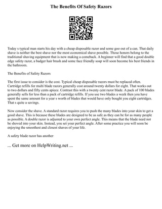 The Benefits Of Safety Razors
Today s typical man starts his day with a cheap disposable razor and some goo out of a can. That daily
shave is neither the best shave nor the most economical shave possible. Those honors belong to the
traditional shaving equipment that is now making a comeback. A beginner will find that a good double
edge safety razor, a badger hair brush and some face friendly soap will soon become his best friends in
the bathroom.
The Benefits of Safety Razors
The first issue to consider is the cost. Typical cheap disposable razors must be replaced often.
Cartridge refills for multi blade razors generally cost around twenty dollars for eight. That works out
to two dollars and fifty cents apiece. Contrast this with a twenty cent razor blade. A pack of 100 blades
generally sells for less than a pack of cartridge refills. If you use two blades a week then you have
spent the same amount for a year s worth of blades that would have only bought you eight cartridges.
That s quite a savings.
Now consider the shave. A standard razor requires you to push the many blades into your skin to get a
good shave. This is because these blades are designed to be as safe as they can be for as many people
as possible. A double razor is adjusted to your own perfect angle. This means that the blade need not
be shoved into your skin. Instead, you set your perfect angle. After some practice you will soon be
enjoying the smoothest and closest shaves of your life.
A safety blade razor has another
... Get more on HelpWriting.net ...
 