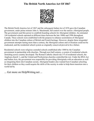 The British North America Act Of 1867
The British North America Act of 1867 and the subsequent Indian Act of 1876 gave the Canadian
government, under prime minster John A. Macdonald, full control over the nation s Aboriginal people.
The government used this power to establish boarding schools for Aboriginal children. An estimated
144 residential schools operated at different times between the late 1800s and 1996 throughout
Canada. These schools were established with the purpose to enhance assimilation of Aboriginal
children into the Canadian culture of British and French heritage. However, despite these misguided
government attempts lasting more than a century, the Aboriginal culture and civilization could not be
eradicated, and the residential school system as originally conceived proved to be a failure.
Residential schools were religious custodial schools established after 1880 by the Canadian
government in partnership with churches. Through next half century, a system of residential schools
stretching across country developed. The Roman Catholic church ran 3/5 of residential schools, the
Anglican church ¼, and the United and Presbyterian churches controlled the rest. Under the BNAAct
and Indian Acts, the government was responsible for providing Aboriginals with an education as well
as integrating them into Canadian society. Aboriginal leaders also wanted Euro Canadian schooling
for their children so they could acquire the skills of the society in order to help them transition into a
world led by
... Get more on HelpWriting.net ...
 