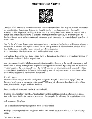 Strawman Case Analysis
. In light of the address to build my strawman version of the business on a page i.e. a model answer for
an issue based on fragmented data and on thoughts that have not been completely thoroughly
considered. The purpose of building the straw man is to thump it down and remake something much
better. The sources of data I have to gather is: The Organization objective , its methodologies, its
business ,future points and money related foundation so all these things to be carried out I need 7 to 10
weeks time.
2A. On the off chance that we ask a business architect to work together business architecture without a
foundation in business intelligence then we will be totally mindful in association ruin, in light of the
fact that he/she won t ... Show more content on Helpwriting.net ...
Exterior analysis: The dangers and opportunities of the association.
Any outside dangers that may cause issues, harm or damage and the chances to present new product or
administration that will deliver huge returns.
4A. Issue Analysis methods helps an organization to envision changes in the outside environment and
helps them to end up more dynamic or proactive as opposed to reactive. By taking after this technique
we can take after the exterior analysis of the SWOT analysis i.e. opportunities and dangers by which
we can give an association to influence its developing issues. It may take sooner or later to take after
Issue Analysis system to follow in our association.
Key take away:
In the wake of hearing to Lecture 5 we got an acceptable thought of Business on a page , Role of
business Intelligence in business architecture , SWOT Analysis , Resource based perspective of the
firm , Value chain Analysis and Issue Analysis.
Let s examine about each of the above themes briefly:
Business on a page known as BOAP is about representation of the association s business on a page
that make sense for the stakeholders. It turns into the stay point for adjusting the association s assets.
Advantages of BOAP are:
Tell us about our architecture segments inside the association.
Giving a system against which the greater part of your enterprise architecture work is continuously
done.
The part of business
 