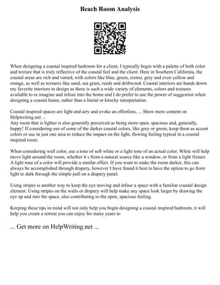 Beach Room Analysis
When designing a coastal inspired bedroom for a client, I typically begin with a palette of both color
and texture that is truly reflective of the coastal feel and the client. Here in Southern California, the
coastal areas are rich and varied, with colors like blue, green, creme, grey and even yellow and
orange, as well as textures like sand, sea grass, reeds and driftwood. Coastal interiors are hands down
my favorite interiors to design as there is such a wide variety of elements, colors and textures
available to re imagine and infuse into the home and I do prefer to use the power of suggestion when
designing a coastal home, rather than a literal or kitschy interpretation.
Coastal inspired spaces are light and airy and evoke an effortless, ... Show more content on
Helpwriting.net ...
Any room that is lighter is also generally perceived as being more open, spacious and, generally,
happy! If considering use of some of the darker coastal colors, like grey or green, keep them as accent
colors or use in just one area to reduce the impact on the light, flowing feeling typical in a coastal
inspired room.
When considering wall color, use a tone of soft white or a light tone of an actual color. White will help
move light around the room, whether it s from a natural source like a window, or from a light fixture.
A light tone of a color will provide a similar effect. If you want to make the room darker, this can
always be accomplished through drapery, however I have found it best to have the option to go from
light to dark through the simple pull on a drapery panel.
Using stripes is another way to keep the eye moving and infuse a space with a familiar coastal design
element. Using stripes on the walls or drapery will help make any space look larger by drawing the
eye up and into the space, also contributing to the open, spacious feeling.
Keeping these tips in mind will not only help you begin designing a coastal inspired bedroom, it will
help you create a retreat you can enjoy for many years to
... Get more on HelpWriting.net ...
 