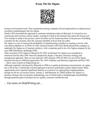 Essay On Six Sigma
business environment itself. Thus competition among companies forced organizations to adopt process
excellence methodologies like Six Sigma.
Smith (1993) described the approach to customer satisfaction taken at Motorola. It is based on two
conclusions derived from various studies: A product is built in the shortest time and at the lowest cost
if no mistake is made in the process; and if no defect can be found anywhere in the process of building
a product for the customer, then the customer probably will not find one either.
Six sigma is a way to measure the probability of manufacturing a product or creating a service with
zero defects (Behara et. al.1995). In 1995, General Electric CEO Jack Welch directed the company to
undertake Six Sigma as a Corporate initiative, with a corporate goal to be a Six Sigma company by the
year 2000 (Hendricks, Kelbaugh,1998).
After invention of Six Sigma in Motorola till 1995, in literature Six Sigma was considered as
statistical tool but after 1995 when GE adopted Six Sigma, it became a business strategy and
management approach. Thus we can make pre 1995 and post 1995 till 2001 two era of Six Sigma
literature having two different approaches, Pre 1995 A Quality and Statistical approach and Post 1995
... Show more content on Helpwriting.net ...
Although originally introduced by Motorola in 1986 as a quality performance measurement, six sigma
has evolved into a statistically oriented approach to process and product quality improvement. Many
organizations have reported significant benefits as a result of six sigma project implementation,
though not all are yet success stories. Antony, J. and Banuelas, R. (2002) defines Six Sigma is a
business strategy and a systematic methodology, use of which leads to breakthrough in profitability
through quantum gains in product/service quality, customer satisfaction and
... Get more on HelpWriting.net ...
 
