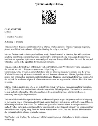 Synthes Analysis Essay
CASE ANALYSIS
Synthes
1. Situation Analysis:
A. Nature of Demand
The products in discussion are bioresorbable internal fixation devices. These devices are surgically
placed to stabilize broken bones, aiding in allowing the body to heal itself.
Internal fixation devices in the past had been made of stainless steel or titanium, but with problems
resulting from those permanent devices, an innovative approach is being considered. Bioresorbable
implants are a possible replacement to the original implants that would eliminate the need for removal,
which has shown to be a problem for traditional implants.
The Association for the Study of Internal Fixation (AO) formed in 1958 to improve and standardize
the state of internal ... Show more content on Helpwriting.net ...
Competition, while present, is somewhat stable and not allowing many new entrants into the arena.
While still competing with other companies such as Johnson Johnson and Biomet, Synthes sales are
almost half of the entire trauma implant manufacturers. There is a small expected increase in sales, but
the outlook for a substantial growth of new consumers does not appear to be definite. The client base
is secure.
Internal fixation devices as a whole are in the Competitive Turbulence stage, approaching Saturation.
In 2000, Fractures that resulted in fixation devices neared 713,000 patients. The market as mentioned
before had sales of roughly 540 million dollars, with an annual increase. Intelligence Focus is
constantly looking for improvements
The actual bioresorbable segment is in the Market development stage. Surgeons who have a large say
in purchasing power of the products still need a great deal more information and trial before Although
other companies have introduced first and second generation bioresorbables to strengthen market
niche. Synthes participation in these efforts was minimal, as they focused primarily on improving their
standard devices, staying away from the newer bioresorbable craze. First and Second Bioresorbables
did not accelerate in sales as originally planned.
The Product Life Cycle of the technology of the bioresorbables, a relatively new line in a mature
technology
 