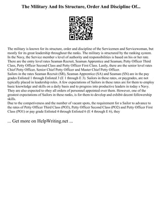 The Military And Its Structure, Order And Discipline Of...
The military is known for its structure, order and discipline of the Servicemen and Servicewoman, but
mostly for its great leadership throughout the ranks. The military is structured by the ranking system.
In the Navy, the Service member s level of authority and responsibilities is based on his or her rate.
There are the entry level rates Seaman Recruit, Seaman Apprentice and Seaman; Petty Officer Third
Class, Petty Officer Second Class and Petty Officer First Class. Lastly, there are the senior level rates
Chief Petty Officer, Senior Chief Petty Officer and Master Chief Petty Officer.
Sailors in the rates Seaman Recruit (SR), Seaman Apprentice (SA) and Seaman (SN) are in the pay
grades Enlisted 1 through Enlisted 3 (E 1 through E 3). Sailors in these rates, or paygrades, are not
typically placed in leadership roles. A few expectations of Sailors in these rates are for them to employ
basic knowledge and skills on a daily basis and to progress into productive leaders in today s Navy.
They are also expected to obey all orders of personnel appointed over them. However, one of the
greatest expectations of Sailors in these ranks, is for them to develop and exhibit decent followership
skills.
Due to the competiveness and the number of vacant spots, the requirement for a Sailor to advance to
the rates of Petty Officer Third Class (PO3), Petty Officer Second Class (PO2) and Petty Officer First
Class (PO1) or pay grade Enlisted 4 through Enlisted 6 (E 4 through E 6), they
... Get more on HelpWriting.net ...
 