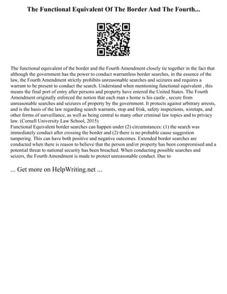 The Functional Equivalent Of The Border And The Fourth...
The functional equivalent of the border and the Fourth Amendment closely tie together in the fact that
although the government has the power to conduct warrantless border searches, in the essence of the
law, the Fourth Amendment strictly prohibits unreasonable searches and seizures and requires a
warrant to be present to conduct the search. Understand when mentioning functional equivalent , this
means the final port of entry after persons and property have entered the United States. The Fourth
Amendment originally enforced the notion that each man s home is his castle , secure from
unreasonable searches and seizures of property by the government. It protects against arbitrary arrests,
and is the basis of the law regarding search warrants, stop and frisk, safety inspections, wiretaps, and
other forms of surveillance, as well as being central to many other criminal law topics and to privacy
law. (Cornell University Law School, 2015)
Functional Equivalent border searches can happen under (2) circumstances: (1) the search was
immediately conduct after crossing the border and (2) there is no probable cause suggestion
tampering. This can have both positive and negative outcomes. Extended border searches are
conducted when there is reason to believe that the person and/or property has been compromised and a
potential threat to national security has been breached. When conducting possible searches and
seizers, the Fourth Amendment is made to protect unreasonable conduct. Due to
... Get more on HelpWriting.net ...
 