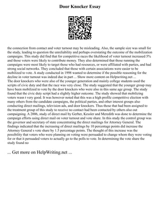 Door Knocker Essay
the connection from contact and voter turnout may be misleading. Also, the sample size was small for
the study, leading to question the unreliability and perhaps overstating the outcome of the mobilization
campaigns. This study did find that for competitive races the likelihood of voter turnout increased 5%
and those voters were likely to contribute money. They also determined that those running the
campaigns were most likely to target those who had resources, or were affiliated with parties, and had
strong social networks. They concluded that those with certain associations were easier to be
mobilized to vote. A study conducted in 1998 wanted to determine if the possible reasoning for the
decline in voter turnout was indeed due in part ... Show more content on Helpwriting.net ...
The door knockers who were also of the younger generation and mainly college students used the
scripts of civic duty and that the race was very close. The study suggested that the younger group may
have been mobilized to vote by the door knockers who were also in this same age group. The study
found that the civic duty script had a slightly higher outcome. The study showed that mobilizing
voters wasn t very good. It was however noted that this was a high profile competitive election with
many others from the candidate campaigns, the political parties, and other interest groups also
conducting direct mailings, television ads, and door knockers. Thus those that had been assigned to
the treatment group of this study to receive no contact had been contacted by others also out
campaigning. A 2006, study of direct mail by Gerber, Kessler and Meredith was done to determine the
campaign efforts using direct mail on voter turnout and vote share. In this study the control group was
the governor and secretary of state concentrating the direct mailings for Attorney General. The
findings indicated that the increasing of direct mailings by 10 percentage points did increase the
Attorney General s vote share by 1.5 percentage points. The thought of this increase was the
possibility that voters who were planning on voting were persuaded to change whom they were voting
for or that it persuaded voters to actually go to the polls to vote. In determining the vote share the
study found no
... Get more on HelpWriting.net ...
 