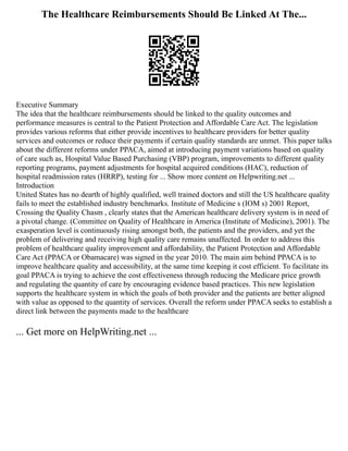 The Healthcare Reimbursements Should Be Linked At The...
Executive Summary
The idea that the healthcare reimbursements should be linked to the quality outcomes and
performance measures is central to the Patient Protection and Affordable Care Act. The legislation
provides various reforms that either provide incentives to healthcare providers for better quality
services and outcomes or reduce their payments if certain quality standards are unmet. This paper talks
about the different reforms under PPACA, aimed at introducing payment variations based on quality
of care such as, Hospital Value Based Purchasing (VBP) program, improvements to different quality
reporting programs, payment adjustments for hospital acquired conditions (HAC), reduction of
hospital readmission rates (HRRP), testing for ... Show more content on Helpwriting.net ...
Introduction
United States has no dearth of highly qualified, well trained doctors and still the US healthcare quality
fails to meet the established industry benchmarks. Institute of Medicine s (IOM s) 2001 Report,
Crossing the Quality Chasm , clearly states that the American healthcare delivery system is in need of
a pivotal change. (Committee on Quality of Healthcare in America (Institute of Medicine), 2001). The
exasperation level is continuously rising amongst both, the patients and the providers, and yet the
problem of delivering and receiving high quality care remains unaffected. In order to address this
problem of healthcare quality improvement and affordability, the Patient Protection and Affordable
Care Act (PPACA or Obamacare) was signed in the year 2010. The main aim behind PPACA is to
improve healthcare quality and accessibility, at the same time keeping it cost efficient. To facilitate its
goal PPACA is trying to achieve the cost effectiveness through reducing the Medicare price growth
and regulating the quantity of care by encouraging evidence based practices. This new legislation
supports the healthcare system in which the goals of both provider and the patients are better aligned
with value as opposed to the quantity of services. Overall the reform under PPACA seeks to establish a
direct link between the payments made to the healthcare
... Get more on HelpWriting.net ...
 