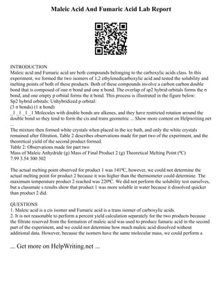 Maleic Acid And Fumaric Acid Lab Report
INTRODUCTION
Maleic acid and Fumaric acid are both compounds belonging to the carboxylic acids class. In this
experiment, we formed the two isomers of 1,2 ethylenedicarboxylic acid and tested the solubility and
melting points of both of these products. Both of these compounds involve a carbon carbon double
bond that is composed of one σ bond and one π bond. The overlap of sp2 hybrid orbitals forms the σ
bond, and one empty p orbital forms the π bond. This process is illustrated in the figure below:
Sp2 hybrid orbitals: Unhybridized p orbital:
(3 σ bonds) (1 π bond)
_1 _1 _1 _1 Molecules with double bonds are alkenes, and they have restricted rotation around the
double bond so they tend to form the cis and trans geometric ... Show more content on Helpwriting.net
...
The mixture then formed white crystals when placed in the ice bath, and only the white crystals
remained after filtration. Table 2 describes observations made for part two of the experiment, and the
theoretical yield of the second product formed.
Table 2: Observations made for part two
Mass of Maleic Anhydride (g) Mass of Final Product 2 (g) Theoretical Melting Point (⁰C)
7.99 3.54 300 302
The actual melting point observed for product 1 was 141⁰C, however, we could not determine the
actual melting point for product 2 because it was higher than the thermometer could determine. The
maximum temperature product 2 reached was 220⁰C. We did not perform the solubility test ourselves,
but a classmate s results show that product 1 was more soluble in water because it dissolved quicker
than product 2 did.
QUESTIONS
1. Maleic acid is a cis isomer and Fumaric acid is a trans isomer of carboxylic acids.
2. It is not reasonable to perform a percent yield calculation separately for the two products because
the filtrate reserved from the formation of maleic acid was used to produce fumaric acid in the second
part of the experiment, and we could not determine how much maleic acid dissolved without
additional data. However, because the isomers have the same molecular mass, we could perform a
... Get more on HelpWriting.net ...
 