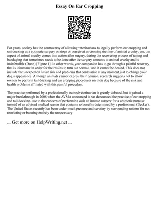 Essay On Ear Cropping
For years, society has the controversy of allowing veterinarians to legally perform ear cropping and
tail docking as a cosmetic surgery on dogs or perceived as crossing the line of animal cruelty; yet, the
aspect of animal cruelty comes into action after surgery, during the recovering process of taping and
bandaging that sometimes needs to be done after the surgery amounts to animal cruelty and is
indefensible (Dunn) [Figure 1]. In other words, your companion has to go through a painful recovery
that is inhumane in order for the results to turn out normal , and it cannot be denied. This does not
include the unexpected future risk and problems that could arise at any moment just to change your
dog s appearance. Although animals cannot express their opinion, research suggests not to allow
owners to perform tail docking and ear cropping procedures on their dog because of the risk and
health problems affiliated with this painful procedure.
The practice performed by a professionally trained veterinarian is greatly debated, but it gained a
major breakthrough in 2008 when the AVMA announced it has denounced the practice of ear cropping
and tail docking, due to the concern of performing such an intense surgery for a cosmetic purpose
instead of an advised medical reason that contains no benefits determined by a professional (Becker).
The United States recently has been under much pressure and scrutiny by surrounding nations for not
restricting or banning entirely the unnecessary
... Get more on HelpWriting.net ...
 
