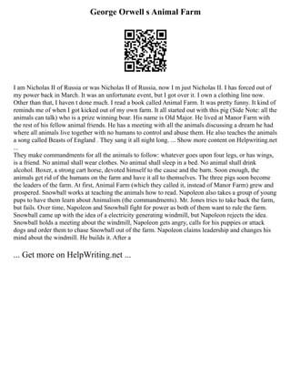 George Orwell s Animal Farm
I am Nicholas II of Russia or was Nicholas II of Russia, now I m just Nicholas II. I has forced out of
my power back in March. It was an unfortunate event, but I got over it. I own a clothing line now.
Other than that, I haven t done much. I read a book called Animal Farm. It was pretty funny. It kind of
reminds me of when I got kicked out of my own farm. It all started out with this pig (Side Note: all the
animals can talk) who is a prize winning boar. His name is Old Major. He lived at Manor Farm with
the rest of his fellow animal friends. He has a meeting with all the animals discussing a dream he had
where all animals live together with no humans to control and abuse them. He also teaches the animals
a song called Beasts of England . They sang it all night long. ... Show more content on Helpwriting.net
...
They make commandments for all the animals to follow: whatever goes upon four legs, or has wings,
is a friend. No animal shall wear clothes. No animal shall sleep in a bed. No animal shall drink
alcohol. Boxer, a strong cart horse, devoted himself to the cause and the barn. Soon enough, the
animals get rid of the humans on the farm and have it all to themselves. The three pigs soon become
the leaders of the farm. At first, Animal Farm (which they called it, instead of Manor Farm) grew and
prospered. Snowball works at teaching the animals how to read. Napoleon also takes a group of young
pups to have them learn about Animalism (the commandments). Mr. Jones tries to take back the farm,
but fails. Over time, Napoleon and Snowball fight for power as both of them want to rule the farm.
Snowball came up with the idea of a electricity generating windmill, but Napoleon rejects the idea.
Snowball holds a meeting about the windmill, Napoleon gets angry, calls for his puppies or attack
dogs and order them to chase Snowball out of the farm. Napoleon claims leadership and changes his
mind about the windmill. He builds it. After a
... Get more on HelpWriting.net ...
 