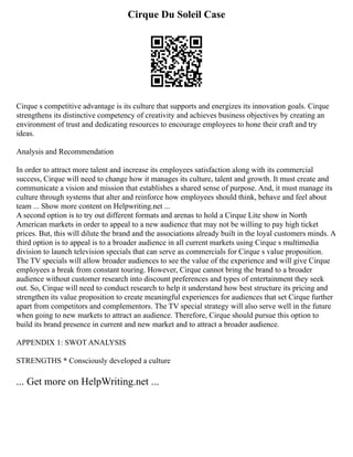 Cirque Du Soleil Case
Cirque s competitive advantage is its culture that supports and energizes its innovation goals. Cirque
strengthens its distinctive competency of creativity and achieves business objectives by creating an
environment of trust and dedicating resources to encourage employees to hone their craft and try
ideas.
Analysis and Recommendation
In order to attract more talent and increase its employees satisfaction along with its commercial
success, Cirque will need to change how it manages its culture, talent and growth. It must create and
communicate a vision and mission that establishes a shared sense of purpose. And, it must manage its
culture through systems that alter and reinforce how employees should think, behave and feel about
team ... Show more content on Helpwriting.net ...
A second option is to try out different formats and arenas to hold a Cirque Lite show in North
American markets in order to appeal to a new audience that may not be willing to pay high ticket
prices. But, this will dilute the brand and the associations already built in the loyal customers minds. A
third option is to appeal is to a broader audience in all current markets using Cirque s multimedia
division to launch television specials that can serve as commercials for Cirque s value proposition.
The TV specials will allow broader audiences to see the value of the experience and will give Cirque
employees a break from constant touring. However, Cirque cannot bring the brand to a broader
audience without customer research into discount preferences and types of entertainment they seek
out. So, Cirque will need to conduct research to help it understand how best structure its pricing and
strengthen its value proposition to create meaningful experiences for audiences that set Cirque further
apart from competitors and complementors. The TV special strategy will also serve well in the future
when going to new markets to attract an audience. Therefore, Cirque should pursue this option to
build its brand presence in current and new market and to attract a broader audience.
APPENDIX 1: SWOT ANALYSIS
STRENGTHS * Consciously developed a culture
... Get more on HelpWriting.net ...
 