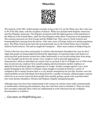 Minorities
The majority of the 300+ million people currently living in the U.S. are the White race; this is the case
in 49 of the fifty states, with the exception of Hawaii. White race includes both Hispanic Americans
and Non Hispanic Americans. The Hispanic Americans hold the highest portion of the population in
the Midwest of the United States, while the Non Hispanics make about 79 percent of our population.
The common ancestries are from Europe and the Middle East. They came to North America and
homesteaded here learning from the natives. After time, more of Europe sailed over and the population
grew. The White American has been the most promenade race in the United States since Columbus
sailed to North America. The natives taught the Europeans ... Show more content on Helpwriting.net
...
I believe that laws have been used greatly to reinforce discrimination throughout the years by this I
imply that people are being judged and denied the opportunity of acquiring respect and chances of
achieving their goals because certain laws either intentionally or not are preventing them from doing
so. One example can be how the society views weight as well as personal appearance as
characteristics which an individual can control, here we go back to the Civil Rights Act of 1964 which
does not prevent any employer from actually judging and discrimination another employee or
applicant of the job based upon their appearance or weight. Another example against a race, most
people belonging to the African or Hispano origin struggle to actually be hired at a variety of
workplaces this is mainly because there is a very distinct immigration law just like Arizona s new law
which prohibits several individuals from being hired for a number of reasons, different papers requires
which act as an excuse to prevent these people form actually getting a good work or position these
laws were directly intended to Africans and Hispanic illegally immigrated people.
Although many laws have been implemented in the wrong way and have been either unintentionally
or intentionally reinforcing discrimination, they have also been used to eliminate it. There are many
laws nowadays especially those which are implemented at work which prevent any workplace
discrimination or workforce
... Get more on HelpWriting.net ...
 
