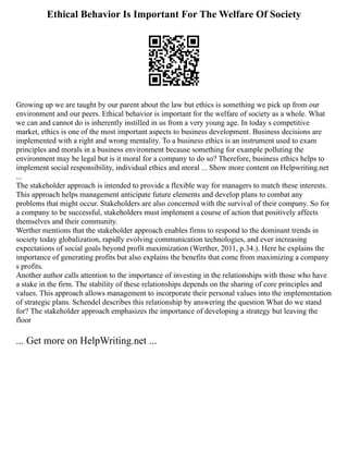 Ethical Behavior Is Important For The Welfare Of Society
Growing up we are taught by our parent about the law but ethics is something we pick up from our
environment and our peers. Ethical behavior is important for the welfare of society as a whole. What
we can and cannot do is inherently instilled in us from a very young age. In today s competitive
market, ethics is one of the most important aspects to business development. Business decisions are
implemented with a right and wrong mentality. To a business ethics is an instrument used to exam
principles and morals in a business environment because something for example polluting the
environment may be legal but is it moral for a company to do so? Therefore, business ethics helps to
implement social responsibility, individual ethics and moral ... Show more content on Helpwriting.net
...
The stakeholder approach is intended to provide a flexible way for managers to match these interests.
This approach helps management anticipate future elements and develop plans to combat any
problems that might occur. Stakeholders are also concerned with the survival of their company. So for
a company to be successful, stakeholders must implement a course of action that positively affects
themselves and their community.
Werther mentions that the stakeholder approach enables firms to respond to the dominant trends in
society today globalization, rapidly evolving communication technologies, and ever increasing
expectations of social goals beyond profit maximization (Werther, 2011, p.34.). Here he explains the
importance of generating profits but also explains the benefits that come from maximizing a company
s profits.
Another author calls attention to the importance of investing in the relationships with those who have
a stake in the firm. The stability of these relationships depends on the sharing of core principles and
values. This approach allows management to incorporate their personal values into the implementation
of strategic plans. Schendel describes this relationship by answering the question What do we stand
for? The stakeholder approach emphasizes the importance of developing a strategy but leaving the
floor
... Get more on HelpWriting.net ...
 